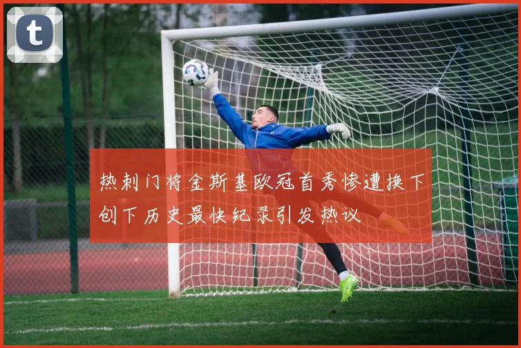 热刺门将金斯基欧冠首秀惨遭换下创下历史最快纪录引发热议
