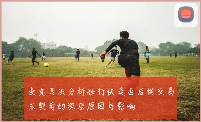 麦克马洪分析独行侠是否后悔交易东契奇的深层原因与影响