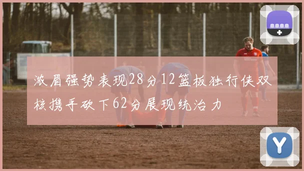 浓眉强势表现28分12篮板独行侠双核携手砍下62分展现统治力