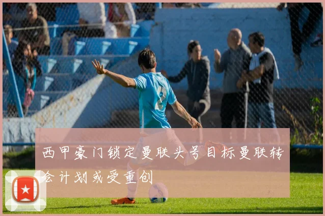 西甲豪门锁定曼联头号目标曼联转会计划或受重创