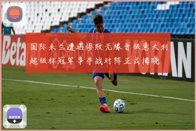 国际米兰遭遇惨败无缘晋级意大利超级杯冠军争夺战对阵正式揭晓